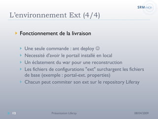 L’environnement Ext (4/4) Fonctionnement de la livraison Une seule commande : ant deploy     Necessité d'avoir le portail installé en local Un éclatement du war pour une reconstruction Les fichiers de configurations "ext" surchargent les fichiers de base (exemple : portal-ext. properties) Chacun peut commiter son ext sur le repository Liferay 08/04/2009 Présentation Liferay 