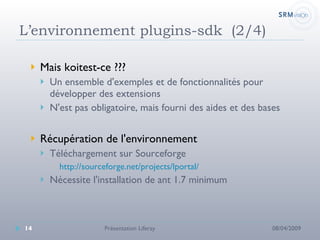L’environnement plugins-sdk  (2/4) Mais koitest-ce ???  Un ensemble d'exemples et de fonctionnalités pour développer des extensions N'est pas obligatoire, mais fourni des aides et des bases Récupération de l'environnement Téléchargement sur Sourceforge http://sourceforge.net/projects/lportal/ Nécessite l'installation de ant 1.7 minimum 08/04/2009 Présentation Liferay 