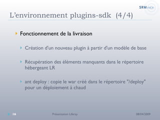 L’environnement plugins-sdk  (4/4) Fonctionnement de la livraison Création d'un nouveau plugin à partir d'un modèle de base Récupération des éléments manquants dans le répertoire hébergeant LR ant deploy : copie le war créé dans le répertoire "/deploy" pour un déploiement à chaud 08/04/2009 Présentation Liferay 