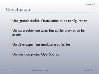 Conclusion Une grande facilité d'installation et de configuration Un rapprochement avec Sun qui lui promet un bel avenir Un développement modulaire et facilité Un très bon projet OpenSource 08/04/2009 Présentation Liferay 