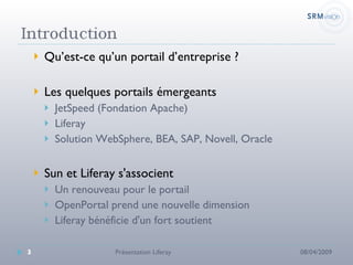 Qu’est-ce qu’un portail d’entreprise ? Les quelques portails émergeants JetSpeed (Fondation Apache) Liferay Solution WebSphere, BEA, SAP, Novell, Oracle  Sun et Liferay s'associent Un renouveau pour le portail OpenPortal prend une nouvelle dimension Liferay bénéficie d'un fort soutient 08/04/2009 Présentation Liferay 