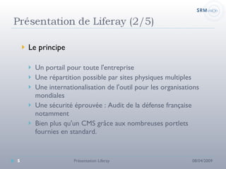 Le principe Un portail pour toute l'entreprise Une répartition possible par sites physiques multiples Une internationalisation de l'outil pour les organisations mondiales Une sécurité éprouvée : Audit de la défense française notamment Bien plus qu'un CMS grâce aux nombreuses portlets fournies en standard. 08/04/2009 Présentation Liferay 