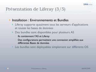 Installation : Environnements et Bundles Liferay supporte quasiment tous les serveurs d'applications et toutes les bases de données Des bundles sont disponibles pour plusieurs AS Ils contiennent l'AS et Liferay Des configurations permettent une connexion simplifiée aux différentes Bases de données Les bundles sont déployables simplement sur différents OS 08/04/2009 Présentation Liferay 