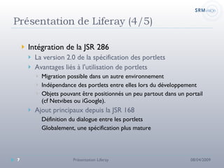 Intégration de la JSR 286 La version 2.0 de la spécification des portlets Avantages liés à l'utilisation de portlets Migration possible dans un autre environnement Indépendance des portlets entre elles lors du développement Objets pouvant être positionnés un peu partout dans un portail (cf Netvibes ou iGoogle). Ajout principaux depuis la JSR 168 Définition du dialogue entre les portlets Globalement, une spécification plus mature 08/04/2009 Présentation Liferay 