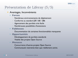 Avantages, Inconvénients Forces Nombreux environnements de déploiement Conforme au standard JSR 168 / 286 Agencement des portlets très facile Nombreuses possibilités d'extensions Faiblesses Documentation de certaines fonctionnalités manquante Opportunités  Développement de portlets standards Vitalité des projets Open Source Menaces Concurrence d'autres projets Open Source Communauté restreinte bien que réellement active. 08/04/2009 Présentation Liferay 