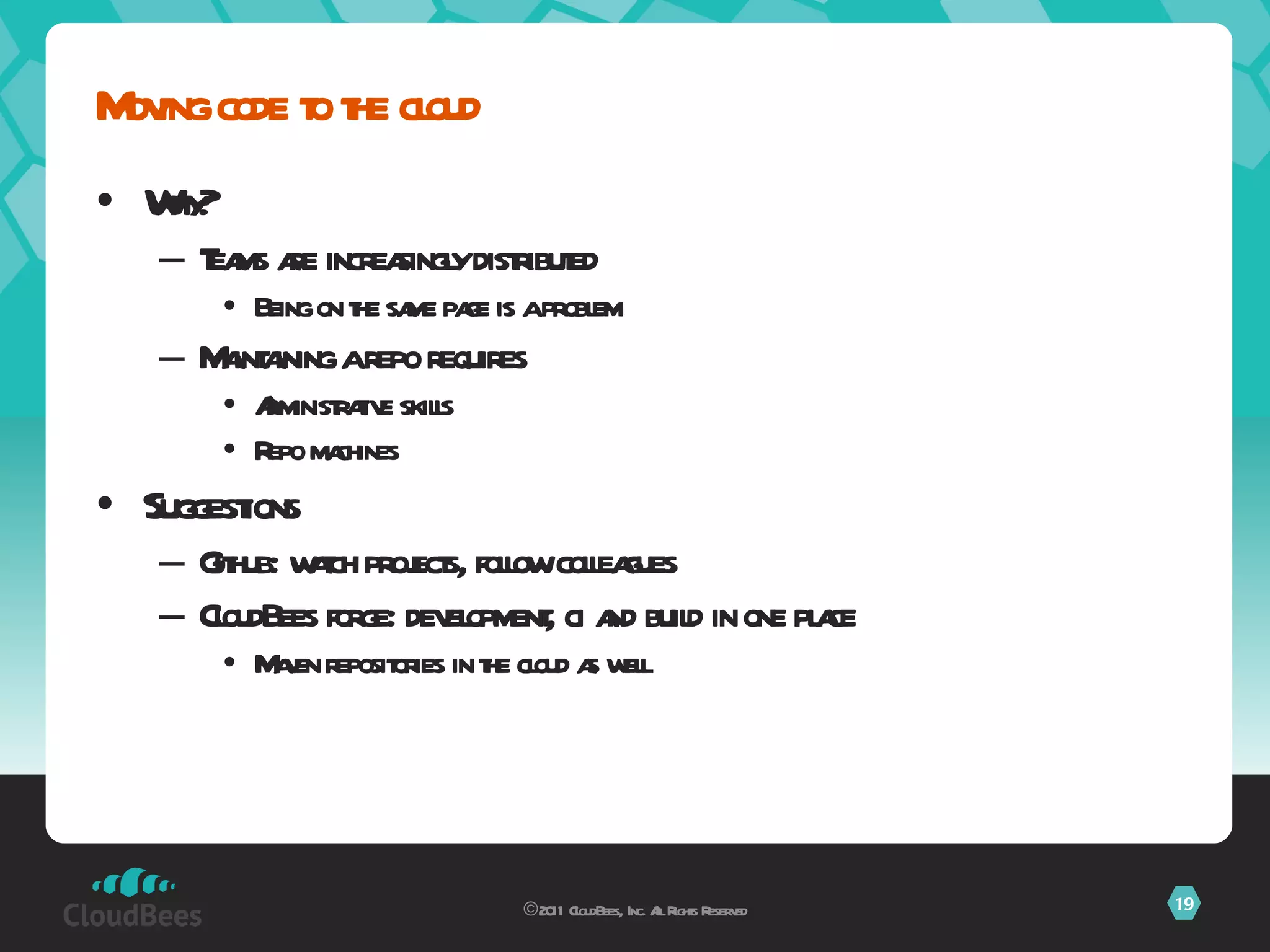 Why? Teams are increasingly distributed Being on the same page is a problem Maintaining a repo requires  Administrative skills Repo machines Suggestions Github: watch projects, follow colleagues CloudBees forge: development, ci and build in one place Maven repositories in the cloud as well Moving code to the cloud ©2011 CloudBees, Inc. All Rights Reserved 