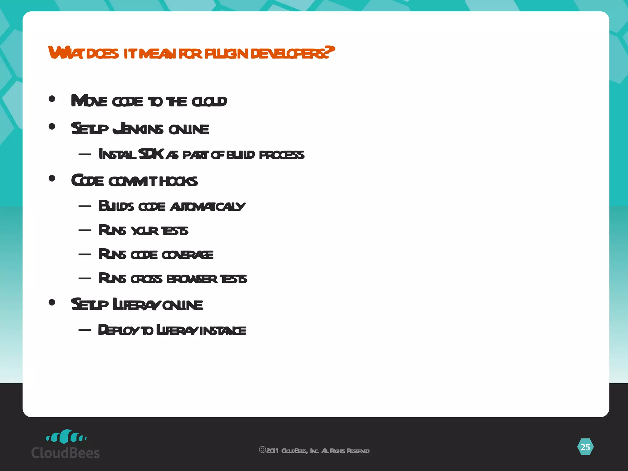 Move code to the cloud Setup Jenkins online Install SDK as part of build process Code commit hooks Builds code automatically Runs your tests Runs code coverage  Runs cross browser tests Setup Liferay online Deploy to Liferay instance What does it mean for plugin developers? ©2011 CloudBees, Inc. All Rights Reserved 
