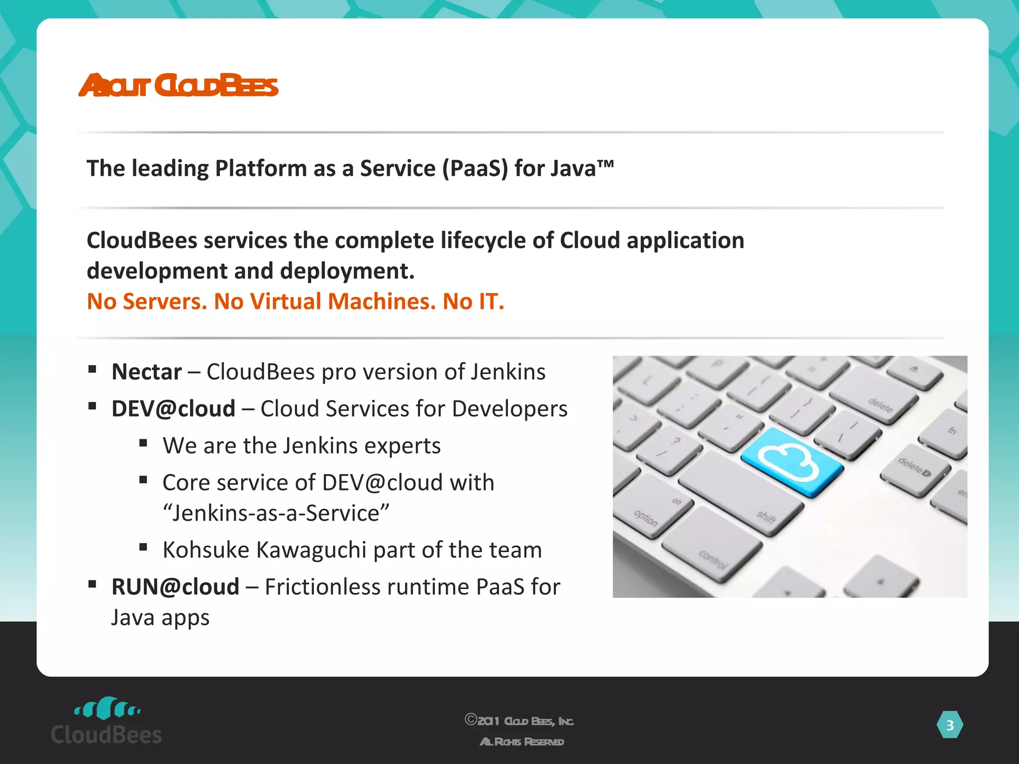About CloudBees ©2011 Cloud Bees, Inc.  All Rights Reserved The leading Platform as a Service (PaaS) for Java™  CloudBees services the complete lifecycle of Cloud application development and deployment. No Servers. No Virtual Machines. No IT. Nectar  – CloudBees pro version of Jenkins [email_address]  – Cloud Services for Developers We are the Jenkins experts Core service of DEV@cloud with “Jenkins-as-a-Service” Kohsuke Kawaguchi part of the team RUN@cloud  – Frictionless runtime PaaS for Java apps 