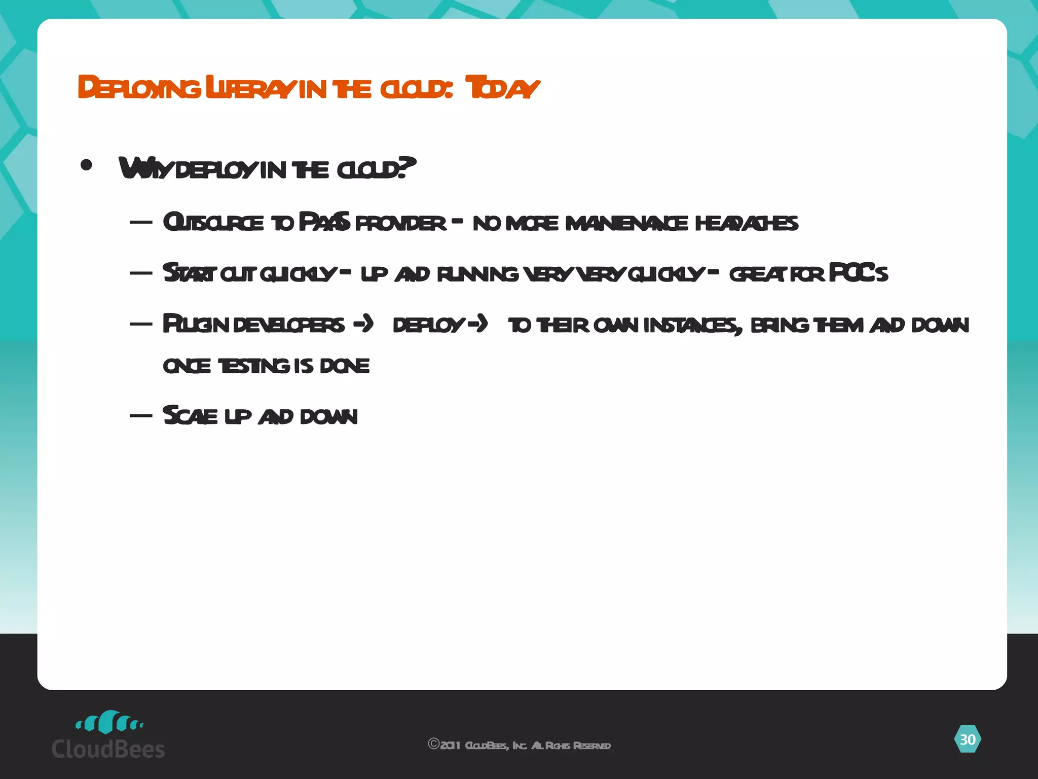Why deploy in the cloud? Outsource to PaaS provider – no more maintenance headaches Start out quickly – up and running very very quickly – great for POC’s Plugin developers -> deploy -> to their own instances, bring them and down once testing is done Scale up and down Deploying Liferay in the cloud: Today ©2011 CloudBees, Inc. All Rights Reserved 