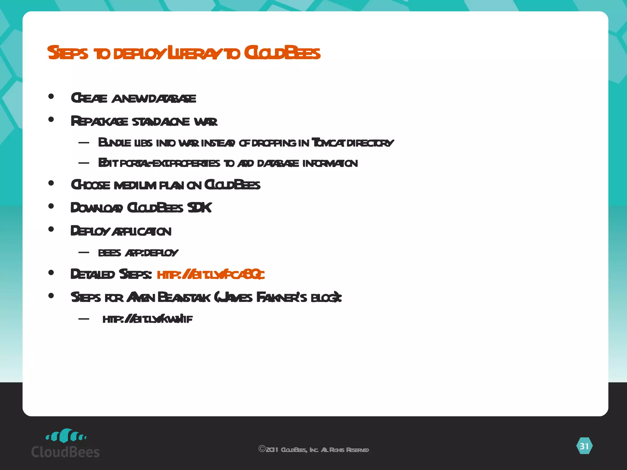 Create a new database Repackage standalone war Bundle libs into war instead of dropping in Tomcat directory Edit portal-ext.properties to add database information Choose medium plan on CloudBees Download CloudBees SDK Deploy application bees app:deploy Detailed Steps:  http://bit.ly/ pca8Qc Steps for Amzn Beanstalk (James Falkner’s blog): http://bit.ly/kwyIif Steps to deploy Liferay to CloudBees ©2011 CloudBees, Inc. All Rights Reserved 