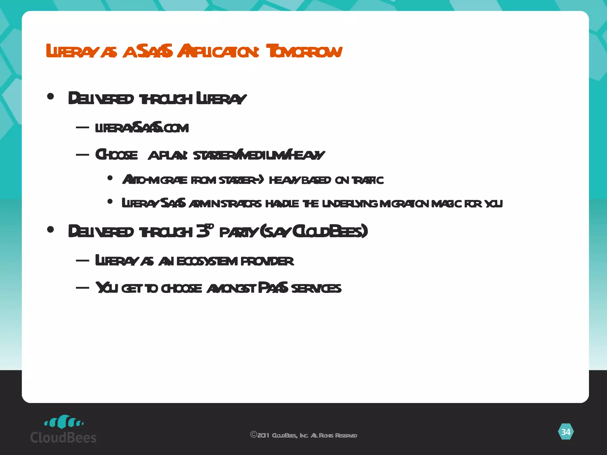 Delivered through Liferay liferaySaaS.com Choose  a plan: starter/medium/heavy Auto-migrate from starter->heavy based on traffic Liferay SaaS administrators handle the underlying migration magic for you Delivered through 3 rd  party (say CloudBees) Liferay as an ecosystem provider You get to choose amongst PaaS services Liferay as a SaaS Application: Tomorrow ©2011 CloudBees, Inc. All Rights Reserved 