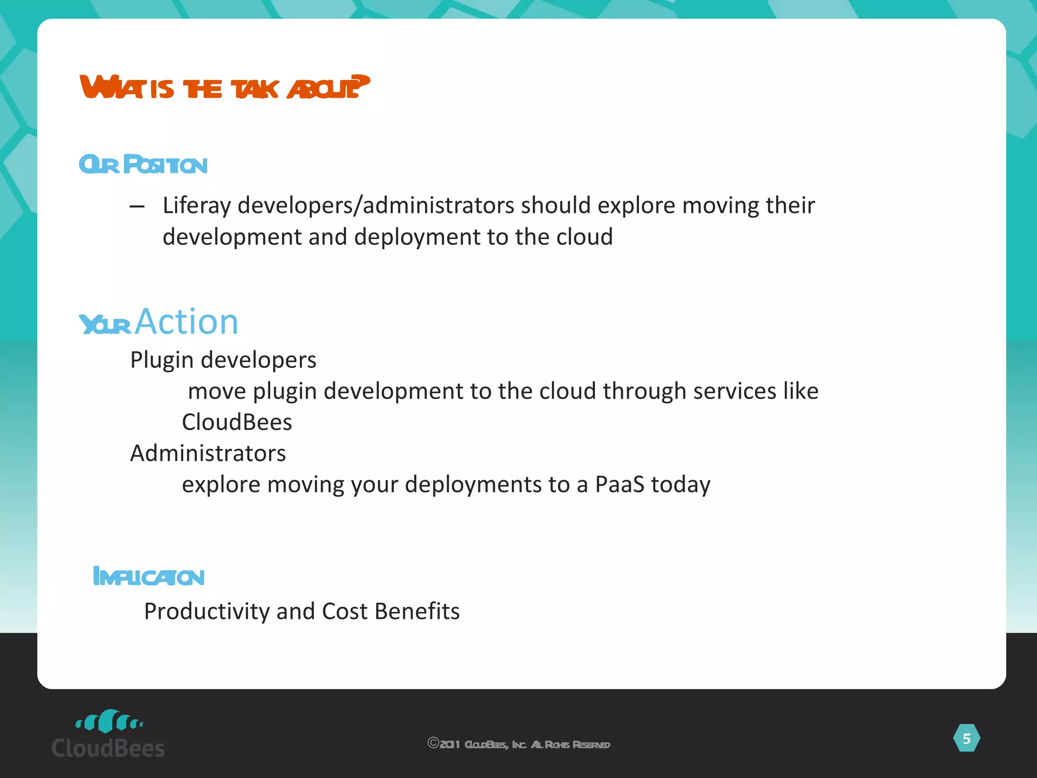 Our Position Liferay developers/administrators should explore moving their development and deployment to the cloud What is the talk about? ©2011 CloudBees, Inc. All Rights Reserved Your  Action Plugin developers move plugin development to the cloud through services like CloudBees Administrators explore moving your deployments to a PaaS today Implication Productivity and Cost Benefits 