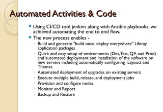 Automated Activities & CodeAutomated Activities & Code
Using CI/CD tool jenkins along with Ansible playbooks, we
achieved automating the end to end flow.
The new process enables -
◦ Build and generate "build once, deploy everywhere" Liferay
application packages
◦ Quick and easy setup of environments (Dev,Test, QA and Prod)
and automated deployment and installation of the software on
new servers including automatically configuring Layouts and
Themes
◦ Automated deployment of upgrades on existing servers
◦ Execute multiple build, release, and deployment jobs
◦ Provision and configure nodes
◦ Monitor and Report
◦ Backup and Restore
 
