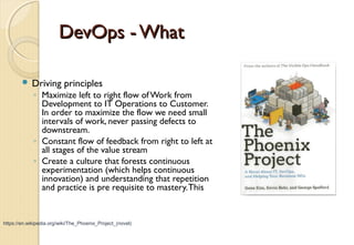 DevOps - WhatDevOps - What
 Driving principles
◦ Maximize left to right flow ofWork from
Development to IT Operations to Customer.
In order to maximize the flow we need small
intervals of work, never passing defects to
downstream.
◦ Constant flow of feedback from right to left at
all stages of the value stream
◦ Create a culture that forests continuous
experimentation (which helps continuous
innovation) and understanding that repetition
and practice is pre requisite to mastery.This
https://en.wikipedia.org/wiki/The_Phoenix_Project_(novel)
 
