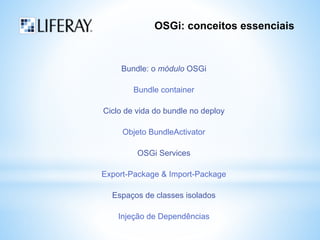 OSGi: conceitos essenciais 
Bundle: o módulo OSGi 
Bundle container 
Ciclo de vida do bundle no deploy 
Objeto BundleActivator 
OSGi Services 
Export-Package & Import-Package 
Espaços de classes isolados 
Injeção de Dependências 
 