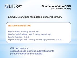 Bundle: o módulo OSGi 
(nada mais que um JAR) 
Em OSGi, o módulo não passa de um JAR comum. 
META-INF/MANIFEST.MF 
Bundle-Name: Liferay Search API 
Bundle-SymbolicName: com.liferay.search.api 
Bundle-Version: 1.0.0 
Export-Package: com.liferay.search.api;version="1.0.0" 
(Não se preocupe, 
cabeçalhos são inseridos automaticamente 
por ferramentas como bndtools.) 
 