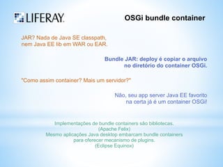 OSGi bundle container 
JAR? Nada de Java SE classpath, 
nem Java EE lib em WAR ou EAR. 
Bundle JAR: deploy é copiar o arquivo 
no diretório do container OSGi. 
"Como assim container? Mais um servidor?" 
Não, seu app server Java EE favorito 
na certa já é um container OSGi! 
Implementações de bundle containers são bibliotecas. 
(Apache Felix) 
Mesmo aplicações Java desktop embarcam bundle containers 
para oferecer mecanismo de plugins. 
(Eclipse Equinox) 
 