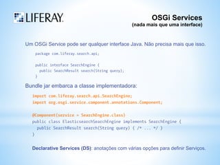 OSGi Services 
(nada mais que uma interface) 
Um OSGi Service pode ser qualquer interface Java. Não precisa mais que isso. 
package com.liferay.search.api; 
public interface SearchEngine { 
public SearchResult search(String query); 
} 
Bundle jar embarca a classe implementadora: 
import com.liferay.search.api.SearchEngine; 
import org.osgi.service.component.annotations.Component; 
@Component(service = SearchEngine.class) 
public class ElasticsearchSearchEngine implements SearchEngine { 
public SearchResult search(String query) { /* ... */ } 
} 
Declarative Services (DS): anotações com várias opções para definir Serviços. 
 