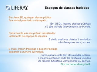 Espaços de classes isolados 
Em Java SE, qualquer classe pública 
fica visível para todo o classpath. 
Em OSGi, mesmo classes públicas 
só são visíveis internamente no bundle. 
Cada bundle em seu próprio classloader: 
isolamento de espaço de classes. 
E ainda assim os objetos transitados 
são Java puro, sem proxies. 
E mais: Import-Package e Export-Package 
declaram o número da versão. 
Como cada bundle tem classloader isolado, 
o mesmo container pode ter múltiplas versões 
da mesma biblioteca, componente ou serviço. 
Fim do dependency hell. 
 