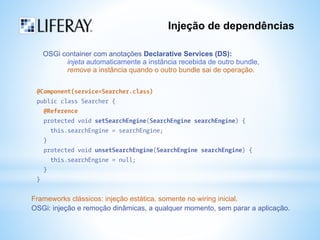 Injeção de dependências 
OSGi container com anotações Declarative Services (DS): 
injeta automaticamente a instância recebida de outro bundle, 
remove a instância quando o outro bundle sai de operação. 
@Component(service=Searcher.class) 
public class Searcher { 
@Reference 
protected void setSearchEngine(SearchEngine searchEngine) { 
this.searchEngine = searchEngine; 
} 
protected void unsetSearchEngine(SearchEngine searchEngine) { 
this.searchEngine = null; 
} 
} 
Frameworks clássicos: injeção estática, somente no wiring inicial. 
OSGi: injeção e remoção dinâmicas, a qualquer momento, sem parar a aplicação. 
 