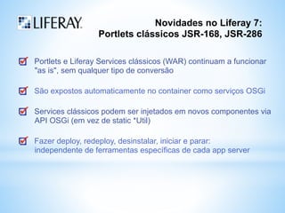 Novidades no Liferay 7: 
Portlets clássicos JSR-168, JSR-286 
Portlets e Liferay Services clássicos (WAR) continuam a funcionar 
"as is", sem qualquer tipo de conversão 
São expostos automaticamente no container como serviços OSGi 
Services clássicos podem ser injetados em novos componentes via 
API OSGi (em vez de static *Util) 
Fazer deploy, redeploy, desinstalar, iniciar e parar: 
independente de ferramentas específicas de cada app server 
 