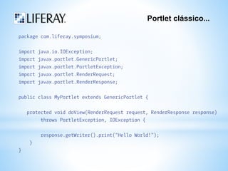 Portlet clássico... 
package com.liferay.symposium; 
import java.io.IOException; 
import javax.portlet.GenericPortlet; 
import javax.portlet.PortletException; 
import javax.portlet.RenderRequest; 
import javax.portlet.RenderResponse; 
public class MyPortlet extends GenericPortlet { 
protected void doView(RenderRequest request, RenderResponse response) 
throws PortletException, IOException { 
response.getWriter().print("Hello World!"); 
} 
} 
 