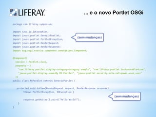 ... e o novo Portlet OSGi 
package com.liferay.symposium; 
import java.io.IOException; 
import javax.portlet.GenericPortlet; 
import javax.portlet.PortletException; 
import javax.portlet.RenderRequest; 
import javax.portlet.RenderResponse; 
import org.osgi.service.component.annotations.Component; 
@Component( 
service = Portlet.class, 
property = { 
"com.liferay.portlet.display-category=category.sample", "com.liferay.portlet.instanceable=true", 
"javax.portlet.display-name=My DS Portlet", "javax.portlet.security-role-ref=power-user,user" 
}) 
public class MyPortlet extends GenericPortlet { 
protected void doView(RenderRequest request, RenderResponse response) 
throws PortletException, IOException { 
response.getWriter().print("Hello World!"); 
} 
} 
(sem mudanças) 
(sem mudanças) 
 