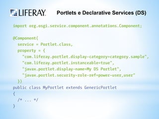 Portlets e Declarative Services (DS) 
import org.osgi.service.component.annotations.Component; 
@Component( 
service = Portlet.class, 
property = { 
"com.liferay.portlet.display-category=category.sample", 
"com.liferay.portlet.instanceable=true", 
"javax.portlet.display-name=My DS Portlet", 
"javax.portlet.security-role-ref=power-user,user" 
}) 
public class MyPortlet extends GenericPortlet 
{ 
/* ... */ 
} 
 