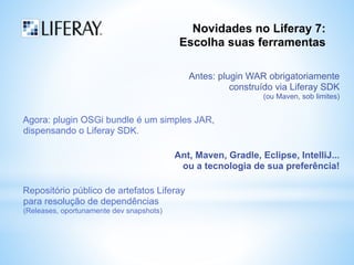 Novidades no Liferay 7: 
Escolha suas ferramentas 
Antes: plugin WAR obrigatoriamente 
construído via Liferay SDK 
(ou Maven, sob limites) 
Agora: plugin OSGi bundle é um simples JAR, 
dispensando o Liferay SDK. 
Ant, Maven, Gradle, Eclipse, IntelliJ... 
ou a tecnologia de sua preferência! 
Repositório público de artefatos Liferay 
para resolução de dependências 
(Releases, oportunamente dev snapshots) 
 