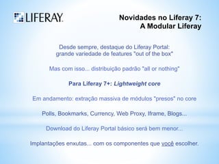 Novidades no Liferay 7: 
A Modular Liferay 
Desde sempre, destaque do Liferay Portal: 
grande variedade de features "out of the box" 
Mas com isso... distribuição padrão "all or nothing" 
Para Liferay 7+: Lightweight core 
Em andamento: extração massiva de módulos "presos" no core 
Polls, Bookmarks, Currency, Web Proxy, Iframe, Blogs... 
Download do Liferay Portal básico será bem menor... 
Implantações enxutas... com os componentes que você escolher. 
 