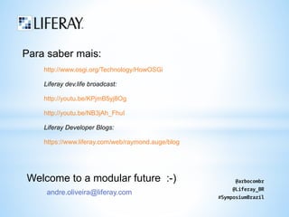 Para saber mais: 
http://www.osgi.org/Technology/HowOSGi 
Liferay dev.life broadcast: 
http://youtu.be/KPjmB5yj8Og 
http://youtu.be/NB3jAh_FhuI 
Liferay Developer Blogs: 
https://www.liferay.com/web/raymond.auge/blog 
Welcome to a modular future :-) 
andre.oliveira@liferay.com 
@arbocombr 
@Liferay_BR 
#SymposiumBrazil 
