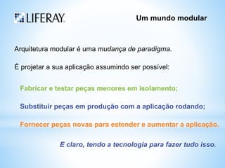 Um mundo modular 
Arquitetura modular é uma mudança de paradigma. 
É projetar a sua aplicação assumindo ser possível: 
Fabricar e testar peças menores em isolamento; 
Substituir peças em produção com a aplicação rodando; 
Fornecer peças novas para estender e aumentar a aplicação. 
E claro, tendo a tecnologia para fazer tudo isso. 
 