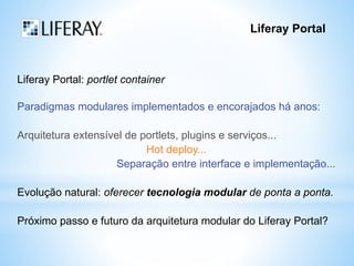 Liferay Portal 
Liferay Portal: portlet container 
Paradigmas modulares implementados e encorajados há anos: 
Arquitetura extensível de portlets, plugins e serviços... 
Hot deploy... 
Separação entre interface e implementação... 
Evolução natural: oferecer tecnologia modular de ponta a ponta. 
Próximo passo e futuro da arquitetura modular do Liferay Portal? 
 