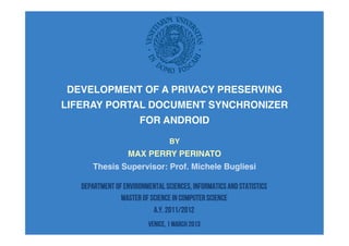 DEVELOPMENT OF A PRIVACY PRESERVING!
LIFERAY PORTAL DOCUMENT SYNCHRONIZER!
FOR ANDROID!
BY!
MAX PERRY PERINATO!
Thesis Supervisor: Prof. Michele Bugliesi!
Department of Environmental Sciences, Informatics and Statistics
MASTER OF SCIENCE IN COMPUTER SCIENCE
A.Y. 2011/2012
VENICE, 1 MARCH 2013
 