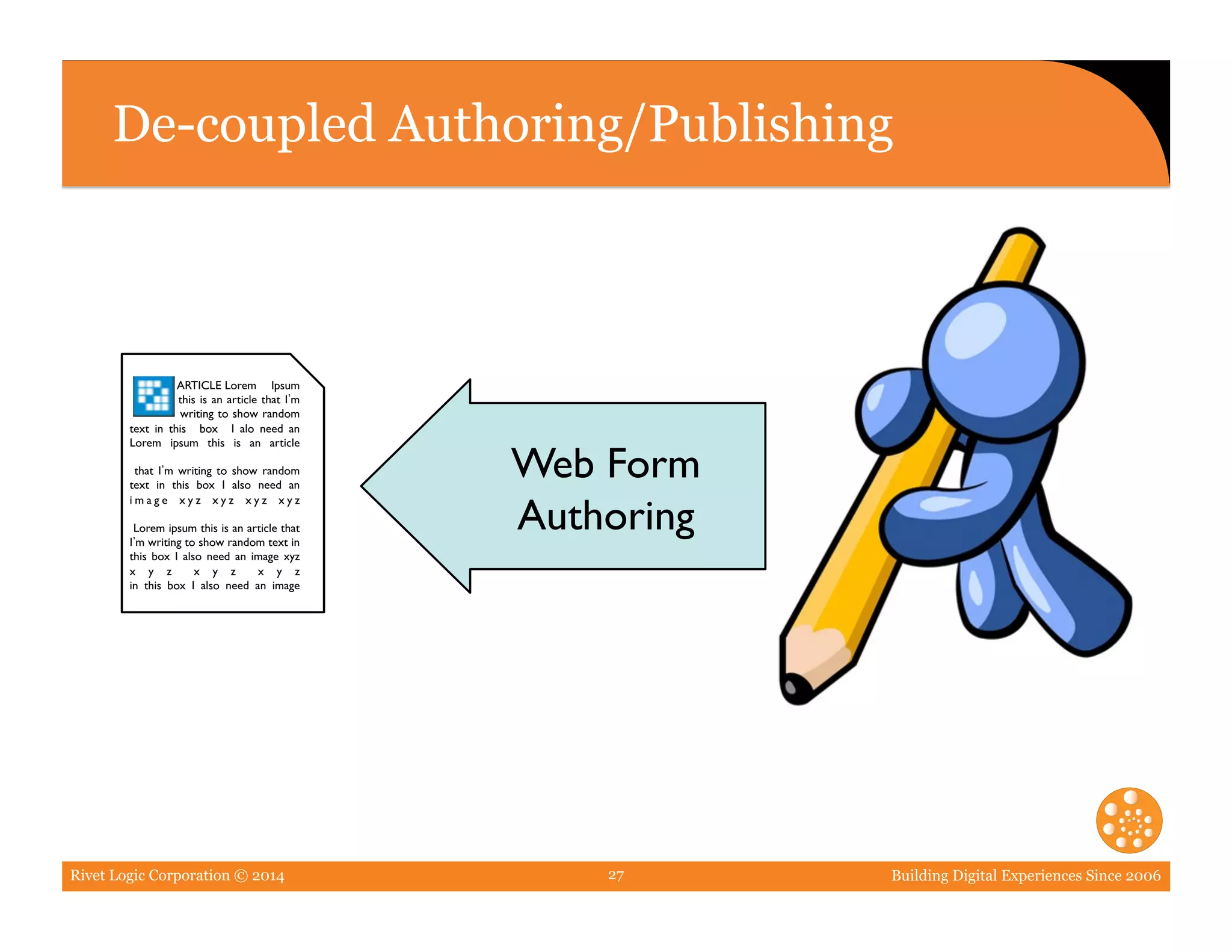 Rivet Logic Corporation © 2014 Building Digital Experiences Since 200627
De-coupled Authoring/Publishing
ARTICLE Lorem Ipsum 	

this is an article that I m 	

writing to show random 	

text in this box I alo need an	

Lorem ipsum this is an article	

that I m writing to show random
text in this box I also need an
i m a g e x y z x y z x y z x y z 	

Lorem ipsum this is an article that
I m writing to show random text in
this box I also need an image xyz
x y z x y z x y z	

in this box I also need an image	

Web Form
Authoring	

 