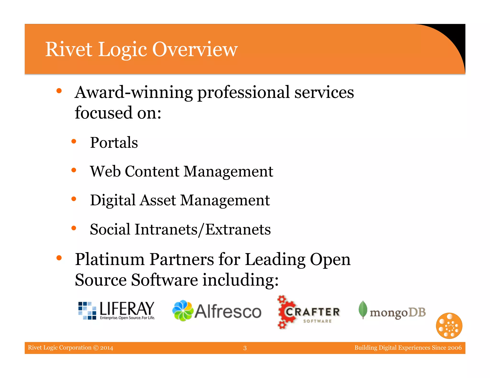 Rivet Logic Corporation © 2014 Building Digital Experiences Since 20063
Rivet Logic Overview
•  Award-winning professional services
focused on:
•  Portals
•  Web Content Management
•  Digital Asset Management
•  Social Intranets/Extranets
•  Platinum Partners for Leading Open
Source Software including:
 