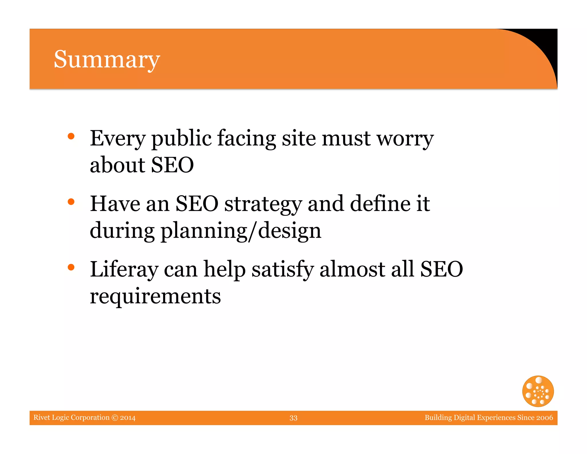 Rivet Logic Corporation © 2014 Building Digital Experiences Since 200633
Summary
•  Every public facing site must worry
about SEO
•  Have an SEO strategy and define it
during planning/design
•  Liferay can help satisfy almost all SEO
requirements
 