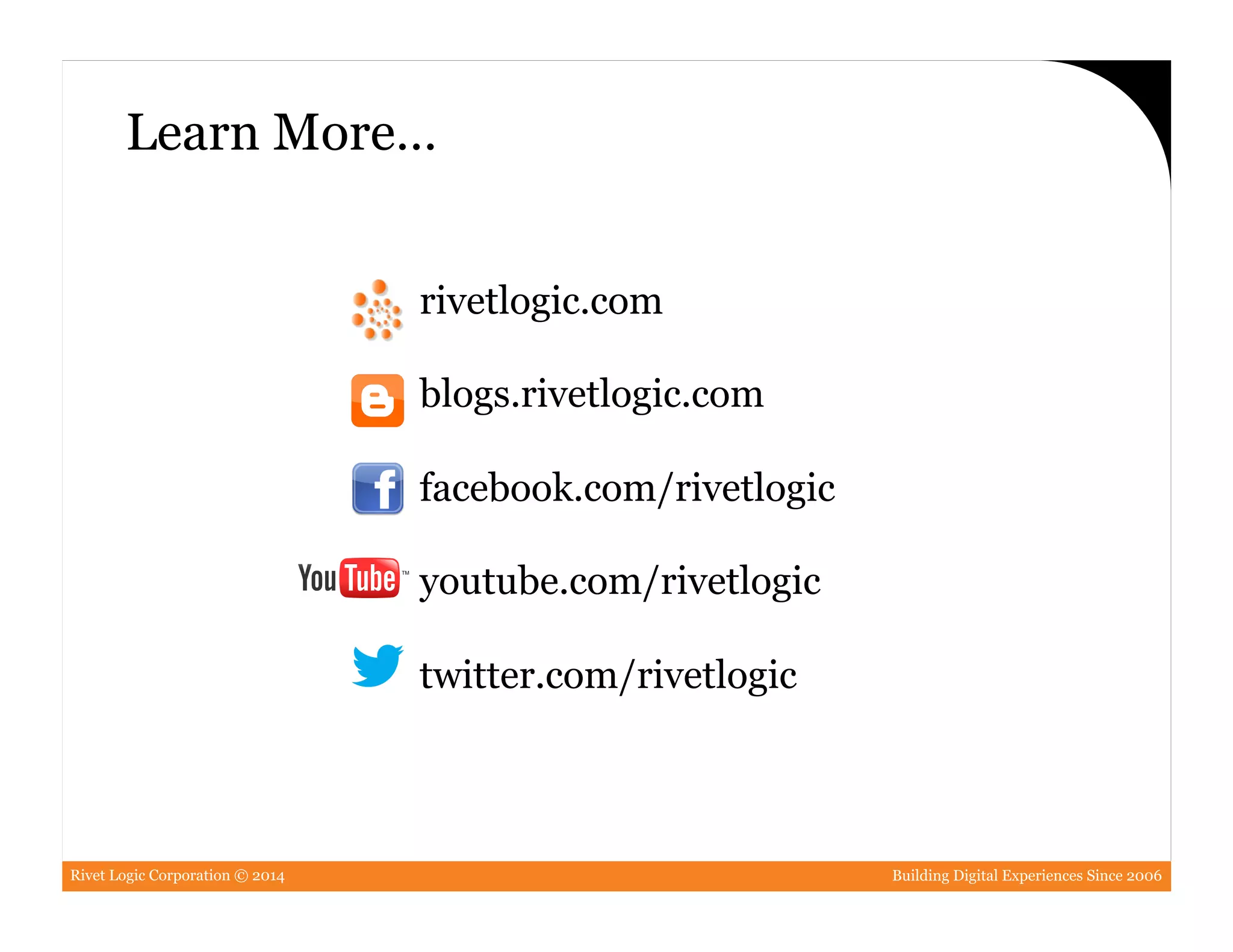 Rivet Logic Corporation © 2014 Building Digital Experiences Since 2006
rivetlogic.com
blogs.rivetlogic.com
facebook.com/rivetlogic
youtube.com/rivetlogic
twitter.com/rivetlogic
Learn More…
 