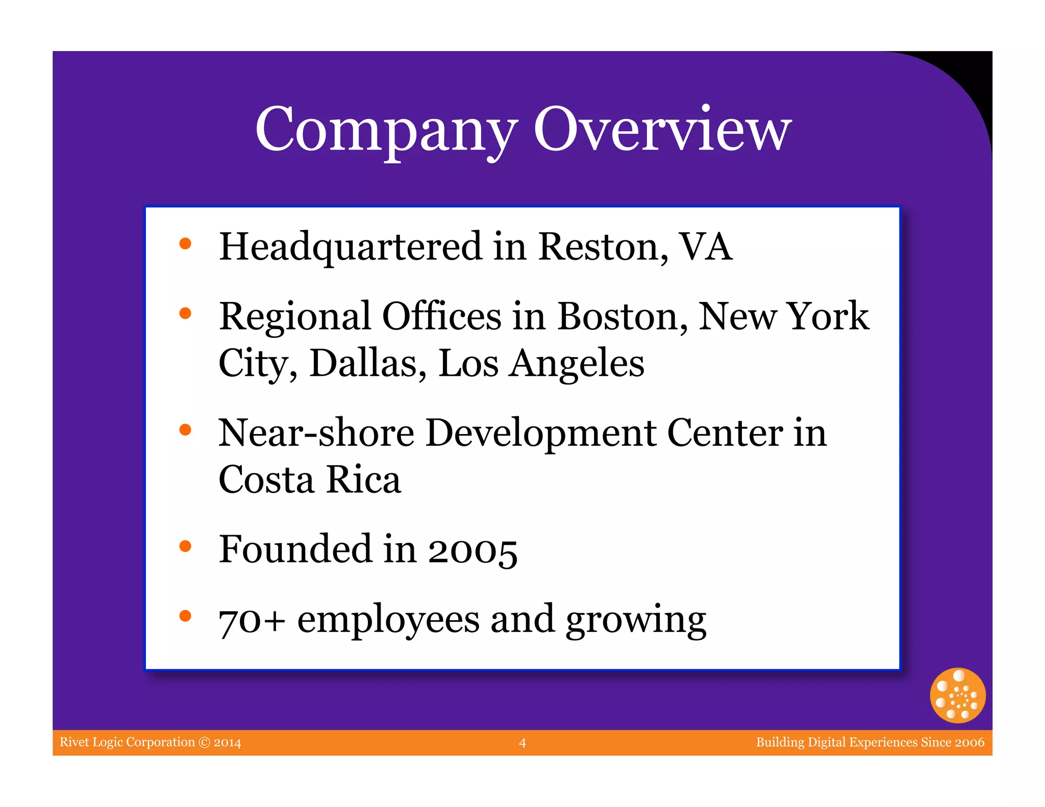 Rivet Logic Corporation © 2014 Building Digital Experiences Since 20064
Company Overview
•  Headquartered in Reston, VA
•  Regional Offices in Boston, New York
City, Dallas, Los Angeles
•  Near-shore Development Center in
Costa Rica
•  Founded in 2005
•  70+ employees and growing
 