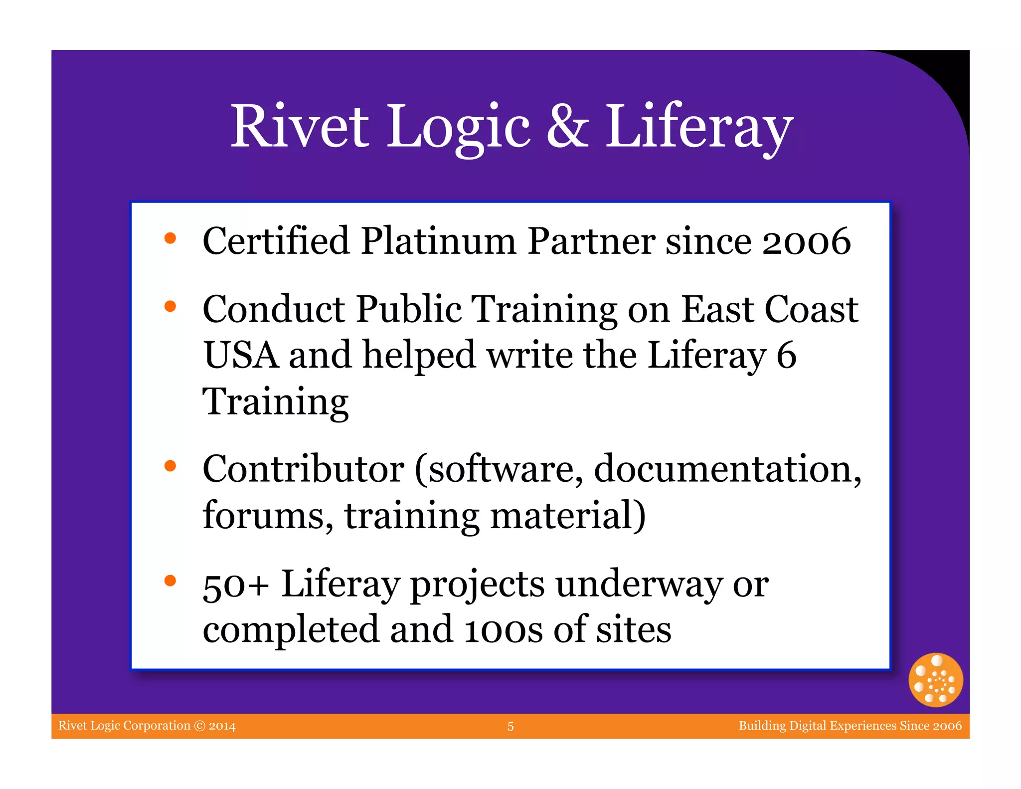 Rivet Logic Corporation © 2014 Building Digital Experiences Since 20065
Rivet Logic & Liferay
•  Certified Platinum Partner since 2006
•  Conduct Public Training on East Coast
USA and helped write the Liferay 6
Training
•  Contributor (software, documentation,
forums, training material)
•  50+ Liferay projects underway or
completed and 100s of sites
 