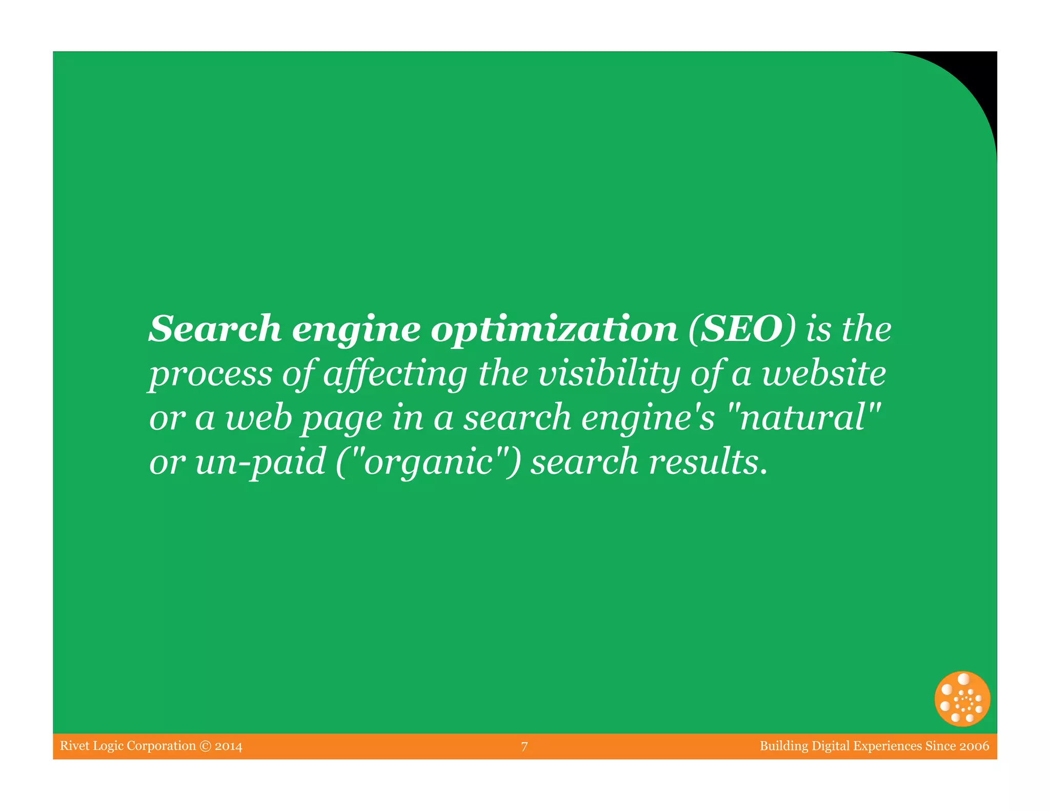 Rivet Logic Corporation © 2014 Building Digital Experiences Since 20067
Search engine optimization (SEO) is the
process of affecting the visibility of a website
or a web page in a search engine's "natural"
or un-paid ("organic") search results.
 