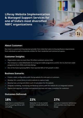 About Customer:
Our client is a prominent housing loan provider from India that caters to housing ﬁnance requirements
from individuals as well as corporate en��es for their residen�al and commercial spaces.
Customer Insights:
Organiza�on caters to more than 70 million customers across India
The Company is rated AAA/Stable for its long-term debt programme and A1+ for its short-term debt
programme from CRISIL and India Ra�ngs
One of the fastest growing NBFCs’ that reported 46% of YoY growth in 2022
Business Scenario:
Create a sta�c conﬁgurable public facing website for end-users or customers
Develop 10+ custom forms in en�re website to capture leads
Develop loan, pricing and others such 13 calculators for the website
Integrate marke�ng, monitoring and Banking systems with the website for an integrated solu�on
Digi�ze loan approval, sanc�on and payment journeys and make it seamless for customers
Outcomes Delivered:
18%
Reduc�on in comprehensive
CTO of acquiring Liferay with
consul�ng
22%
Reduc�on in Go-to-market
�meline ini�ally deﬁned by
client
27%
increase in Customer Sa�sfac�on
with seamless User Experience
Design
Liferay Website Implementation
& Managed Support Services for
one of India’s most diversiﬁed
NBFC organizations
 