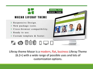 Liferay theme Mozar is a modern, flat, business Liferay Theme 
(6.2+) with a wide range of possible uses and lots of 
customization options. 
 