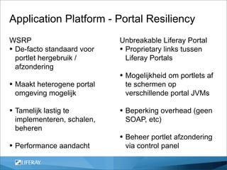 Application Platform - Portal Resiliency
WSRP                        Unbreakable Liferay Portal
• De-facto standaard voor   • Proprietary links tussen
  portlet hergebruik /        Liferay Portals
  afzondering
                            • Mogelijkheid om portlets af
• Maakt heterogene portal    te schermen op
 omgeving mogelijk           verschillende portal JVMs

• Tamelijk lastig te        • Beperking overhead (geen
 implementeren, schalen,     SOAP, etc)
 beheren
                            • Beheer portlet afzondering
• Performance aandacht       via control panel
 