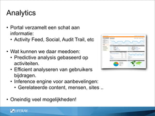 Analytics
• Portal verzamelt een schat aan
  informatie:
  • Activity Feed, Social, Audit Trail, etc

• Wat kunnen we daar meedoen:
  • Predictive analysis gebaseerd op
    activiteiten.
  • Efficient analyseren van gebruikers
    bijdragen.
  • Inference engine voor aanbevelingen:
    • Gerelateerde content, mensen, sites ..

• Oneindig veel mogelijkheden!
 