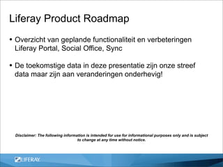 Liferay Product Roadmap
• Overzicht van geplande functionaliteit en verbeteringen
 Liferay Portal, Social Office, Sync

• De toekomstige data in deze presentatie zijn onze streef
 data maar zijn aan veranderingen onderhevig!




 Disclaimer: The following information is intended for use for informational purposes only and is subject
                                  to change at any time without notice.
 