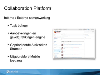 Collaboration Platform
Interne / Externe samenwerking

  • Taak beheer
  • Aanbevelingen en
   gevolgtrekkingen engine

  • Geprioriteerde Aktiviteiten
   Stromen

  • Uitgebreidere Mobile
   toegang
 