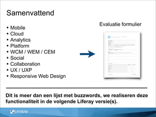 Samenvattend
                                      Evaluatie formulier
• Mobile
• Cloud
• Analytics
• Platform
• WCM / WEM / CEM
• Social
• Collaboration
• UX / UXP
• Responsive Web Design

Dit is meer dan een lijst met buzzwords, we realiseren deze
functionaliteit in de volgende Liferay versie(s).
 