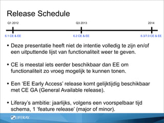 Release Schedule
 Q1 2012                         Q3 2013                            2014



6.1 CE & EE                    6.2 CE & EE                     6.3/7.0 CE & EE


 • Deze presentatie heeft niet de intentie volledig te zijn en/of
    een uitputtende lijst van functionaliteit weer te geven.

 • CE is meestal iets eerder beschikbaar dan EE om
    functionaliteit zo vroeg mogelijk te kunnen tonen.

 • Een ‘EE Early Access’ release komt gelijktijdig beschikbaar
    met CE GA (General Available release).

 • Liferay’s ambitie: jaarlijks, volgens een voorspelbaar tijd
    schema, 1 ‘feature release’ (major of minor).
 