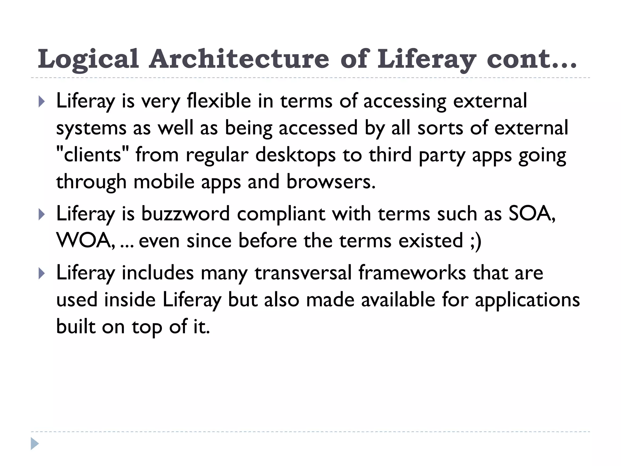 Logical Architecture of Liferay cont…
 Liferay is very flexible in terms of accessing external
systems as well as being accessed by all sorts of external
"clients" from regular desktops to third party apps going
through mobile apps and browsers.
 Liferay is buzzword compliant with terms such as SOA,
WOA, ... even since before the terms existed ;)
 Liferay includes many transversal frameworks that are
used inside Liferay but also made available for applications
built on top of it.
 